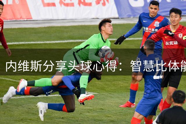 内维斯分享头球心得：智慧比体能更重要